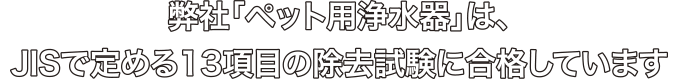 弊社「ペット用浄水器」は、JISで定める13項目の除去試験に合格しています